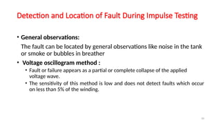 50
Detection and Location of Fault During Impulse Testing
• General observations:
The fault can be located by general observations like noise in the tank
or smoke or bubbles in breather
• Voltage oscillogram method :
• Fault or failure appears as a partial or complete collapse of the applied
voltage wave.
• The sensitivity of this method is low and does not detect faults which occur
on less than 5% of the winding.
 
