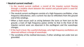 51
• Neutral current method :
• In the neutral current method, a record of the impulse current flowing
through a resistive shunt between the neutral and ground point is used for
detecting the fault.
• The neutral current oscillogram consists of a high frequency oscillation, a low
frequency disturbance, and a current rise due to reflections from the ground
end of the windings.
• When a fault occurs such as arcing between the turns or from turn to the
ground, a train of high frequency pulses similar to that in the front of the
impulse current wave are observed in the oscillogram and the waveshape
changes.
• If the fault is local, like a partial discharge, only high frequency oscillations are
observed without a change of waveshape.
• The sensitivity of the method decreases, if other windings not under test are
grounded.
 