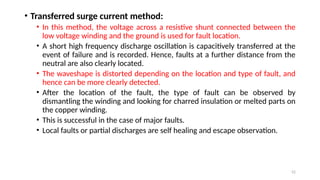 52
• Transferred surge current method:
• In this method, the voltage across a resistive shunt connected between the
low voltage winding and the ground is used for fault location.
• A short high frequency discharge oscillation is capacitively transferred at the
event of failure and is recorded. Hence, faults at a further distance from the
neutral are also clearly located.
• The waveshape is distorted depending on the location and type of fault, and
hence can be more clearly detected.
• After the location of the fault, the type of fault can be observed by
dismantling the winding and looking for charred insulation or melted parts on
the copper winding.
• This is successful in the case of major faults.
• Local faults or partial discharges are self healing and escape observation.
 