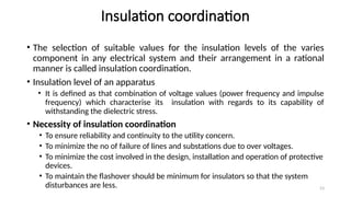 53
Insulation coordination
• The selection of suitable values for the insulation levels of the varies
component in any electrical system and their arrangement in a rational
manner is called insulation coordination.
• Insulation level of an apparatus
• It is defined as that combination of voltage values (power frequency and impulse
frequency) which characterise its insulation with regards to its capability of
withstanding the dielectric stress.
• Necessity of insulation coordination
• To ensure reliability and continuity to the utility concern.
• To minimize the no of failure of lines and substations due to over voltages.
• To minimize the cost involved in the design, installation and operation of protective
devices.
• To maintain the flashover should be minimum for insulators so that the system
disturbances are less.
 