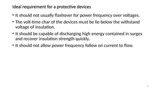 55
Ideal requirement for a protective devices
• It should not usually flashover for power frequency over voltages.
• The volt-time char of the devices must be lie below the withstand
voltage of insulation.
• It should be capable of discharging high energy contained in surges
and recover insulation strength quickly.
• It should not allow power frequency follow on current to flow.
 