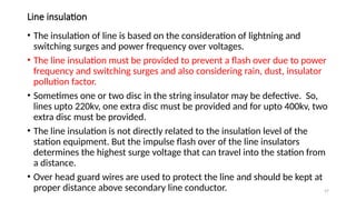 57
Line insulation
• The insulation of line is based on the consideration of lightning and
switching surges and power frequency over voltages.
• The line insulation must be provided to prevent a flash over due to power
frequency and switching surges and also considering rain, dust, insulator
pollution factor.
• Sometimes one or two disc in the string insulator may be defective. So,
lines upto 220kv, one extra disc must be provided and for upto 400kv, two
extra disc must be provided.
• The line insulation is not directly related to the insulation level of the
station equipment. But the impulse flash over of the line insulators
determines the highest surge voltage that can travel into the station from
a distance.
• Over head guard wires are used to protect the line and should be kept at
proper distance above secondary line conductor.
 