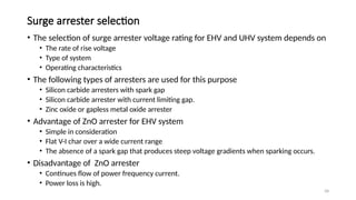 58
Surge arrester selection
• The selection of surge arrester voltage rating for EHV and UHV system depends on
• The rate of rise voltage
• Type of system
• Operating characteristics
• The following types of arresters are used for this purpose
• Silicon carbide arresters with spark gap
• Silicon carbide arrester with current limiting gap.
• Zinc oxide or gapless metal oxide arrester
• Advantage of ZnO arrester for EHV system
• Simple in consideration
• Flat V-I char over a wide current range
• The absence of a spark gap that produces steep voltage gradients when sparking occurs.
• Disadvantage of ZnO arrester
• Continues flow of power frequency current.
• Power loss is high.
 