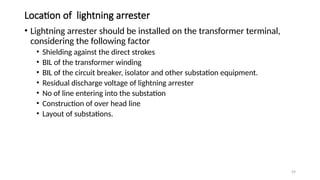 59
Location of lightning arrester
• Lightning arrester should be installed on the transformer terminal,
considering the following factor
• Shielding against the direct strokes
• BIL of the transformer winding
• BIL of the circuit breaker, isolator and other substation equipment.
• Residual discharge voltage of lightning arrester
• No of line entering into the substation
• Construction of over head line
• Layout of substations.
 