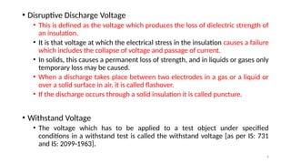 6
• Disruptive Discharge Voltage
• This is defined as the voltage which produces the loss of dielectric strength of
an insulation.
• It is that voltage at which the electrical stress in the insulation causes a failure
which includes the collapse of voltage and passage of current.
• In solids, this causes a permanent loss of strength, and in liquids or gases only
temporary loss may be caused.
• When a discharge takes place between two electrodes in a gas or a liquid or
over a solid surface in air, it is called flashover.
• If the discharge occurs through a solid insulation it is called puncture.
• Withstand Voltage
• The voltage which has to be applied to a test object under specified
conditions in a withstand test is called the withstand voltage [as per IS: 731
and IS: 2099-1963].
 