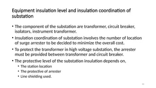 60
Equipment insulation level and insulation coordination of
substation
• The component of the substation are transformer, circuit breaker,
isolators, instrument transformer.
• Insulation coordination of substation involves the number of location
of surge arrester to be decided to minimize the overall cost.
• To protect the transformer in high voltage substation, the arrester
must be provided between transformer and circuit breaker.
• The protective level of the substation insulation depends on,
• The station location
• The protective of arrester
• Line shielding used.
 