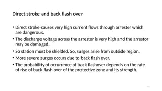 61
Direct stroke and back flash over
• Direct stroke causes very high current flows through arrester which
are dangerous.
• The discharge voltage across the arrestor is very high and the arrestor
may be damaged.
• So station must be shielded. So, surges arise from outside region.
• More severe surges occurs due to back flash over.
• The probability of occurrence of back flashover depends on the rate
of rise of back flash over of the protective zone and its strength.
 