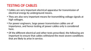 62
TESTING OF CABLES
• Cables are very important electrical apparatus for transmission of
electrical energy by underground means.
• They are also very important means for transmitting voltage signals at
high voltages.
• For power engineers, large power transmission cables are of
importance, and hence testing of power cables only is considered
here.
• Of the different electrical and other tests prescribed, the following are
important to ensure that cables withstand the most severe conditions
that are likely to arise in service.
 