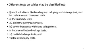 63
• Different tests on cables may be classified into
• (i) mechanical tests like bending test, dripping and drainage test, and
fire resistance and corrosion tests,
• (ii) thermal duty tests,
• (iii) dielectric power factor tests,
• (iv) power frequency withstand voltage tests,
• (v) impulse withstand voltage tests,
• (vi) partial discharge tests, and
• (vii) life expectancy tests.
 