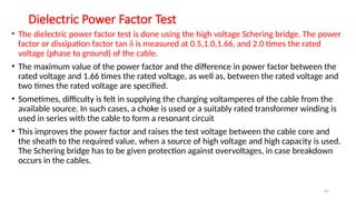 65
Dielectric Power Factor Test
• The dielectric power factor test is done using the high voltage Schering bridge. The power
factor or dissipation factor tan δ is measured at 0.5,1.0,1.66, and 2.0 times the rated
voltage (phase to ground) of the cable.
• The maximum value of the power factor and the difference in power factor between the
rated voltage and 1.66 times the rated voltage, as well as, between the rated voltage and
two times the rated voltage are specified.
• Sometimes, difficulty is felt in supplying the charging voltamperes of the cable from the
available source. In such cases, a choke is used or a suitably rated transformer winding is
used in series with the cable to form a resonant circuit
• This improves the power factor and raises the test voltage between the cable core and
the sheath to the required value, when a source of high voltage and high capacity is used.
The Schering bridge has to be given protection against overvoltages, in case breakdown
occurs in the cables.
 