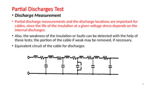 67
Partial Discharges Test
• Discharge Measurement
• Partial discharge measurements and the discharge locations are important for
cables, since the life of the insulation at a given voltage stress depends on the
internal discharges.
• Also, the weakness of the insulation or faults can be detected with the help of
these tests; the portion of the cable if weak may be removed, if necessary.
• Equivalent circuit of the cable for discharges
 