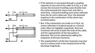 69
• If the detector is connected through a coupling
capacitor to one end of the cable as in Fig. a, it will
receive the transient travelling wave directly from
the cavity towards the nearer end, and after a
short lime, a second travelling wave pulse reflected
from the far end is observed. Thus, the detected
response is the combination of the above two
transient pulses
• But, if the connections are made as in Fig.b, no
severe reflection is involved except as a second
order effect of negligible magnitude. Now two
transients will arrive at both the ends of the cable,
and the superposition of the two pulses is
detected. This can be obtained by adding the
responses of the two transients.
• The superposition's of the two responses may give
rise to a serious error in the measurement of the
discharge magnitude.
 