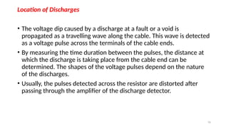 70
Location of Discharges
• The voltage dip caused by a discharge at a fault or a void is
propagated as a travelling wave along the cable. This wave is detected
as a voltage pulse across the terminals of the cable ends.
• By measuring the time duration between the pulses, the distance at
which the discharge is taking place from the cable end can be
determined. The shapes of the voltage pulses depend on the nature
of the discharges.
• Usually, the pulses detected across the resistor are distorted after
passing through the amplifier of the discharge detector.
 