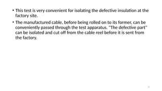 72
• This test is very convenient for isolating the defective insulation at the
factory site.
• The manufactured cable, before being rolled on to its former, can be
conveniently passed through the test apparatus. "The defective part"
can be isolated and cut off from the cable reel before it is sent from
the factory.
 