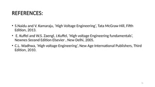 REFERENCES:
• S.Naidu and V. Kamaraju, ‘High Voltage Engineering’, Tata McGraw Hill, Fifth
Edition, 2013.
• E. Kuffel and W.S. Zaengl, J.Kuffel, ‘High voltage Engineering fundamentals’,
Newnes Second Edition Elsevier , New Delhi, 2005.
• C.L. Wadhwa, ‘High voltage Engineering’, New Age International Publishers, Third
Edition, 2010.
74
 