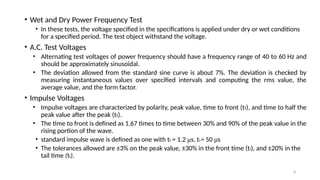 8
• Wet and Dry Power Frequency Test
• In these tests, the voltage specified in the specifications is applied under dry or wet conditions
for a specified period. The test object withstand the voltage.
• A.C. Test Voltages
• Alternating test voltages of power frequency should have a frequency range of 40 to 60 Hz and
should be approximately sinusoidal.
• The deviation allowed from the standard sine curve is about 7%. The deviation is checked by
measuring instantaneous values over specified intervals and computing the rms value, the
average value, and the form factor.
• Impulse Voltages
• Impulse voltages are characterized by polarity, peak value, time to front (tf), and time to half the
peak value after the peak (tt).
• The time to front is defined as 1.67 times to time between 30% and 90% of the peak value in the
rising portion of the wave.
• standard impulse wave is defined as one with tf = 1.2 μs, ttt = 50 μs
• The tolerances allowed are ±3% on the peak value, ±30% in the front time (tf), and ±20% in the
tail time (tf).
 