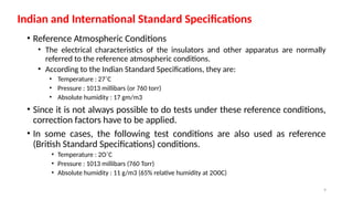 9
• Reference Atmospheric Conditions
• The electrical characteristics of the insulators and other apparatus are normally
referred to the reference atmospheric conditions.
• According to the Indian Standard Specifications, they are:
• Temperature : 27˚C
• Pressure : 1013 millibars (or 760 torr)
• Absolute humidity : 17 gm/m3
• Since it is not always possible to do tests under these reference conditions,
correction factors have to be applied.
• In some cases, the following test conditions are also used as reference
(British Standard Specifications) conditions.
• Temperature : 2O˚C
• Pressure : 1013 millibars (760 Torr)
• Absolute humidity : 11 g/m3 (65% relative humidity at 2O0C)
Indian and International Standard Specifications
 