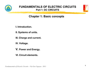 Fundamentals of Electric Circuits – Viet Son Nguyen - 2013
1
FUNDAMENTALS OF ELECTRIC CIRCUITS
Part 1: DC CIRCUITS
Chapter 1: Basic concepts
I. Introduction.
II. Systems of units.
III. Charge and current.
IV. Voltage.
V. Power and Energy.
VI. Circuit elements.
 