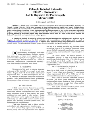 CTU: EE 375 – Electronics 1: Lab 1: Regulated DC Power Supply                                                                         1


                                   Colorado Technical University
                                       EE 375 – Electronics 1
                                 Lab 1: Regulated DC Power Supply
                                          February 2010
                                                   L. Schwappach and C. Fresh

           ABSTRACT: This lab report was completed as a course requirement to obtain full course credit in EE375, Electronics 1 at
Colorado Technical University. This lab report investigates the design and implementation of a DC Power Supply. Hand calculations
are developed using the properties of Diodes and then verified using P-Spice schematic calculations to determine the viability of design
prior to a physical build of the design. P-Spice simulation results and hand calculations are then verified by physically modeling the
design on a bread board and taking measurements for observation. The results are then verified by the course instructor. The results
of this Lab illustrate the performance of a DC power supply built using discrete diodes as a bridge rectifier, a filter capacitor, and
finally a 10V Zener diode used as an output shunt voltage regulator.

         If you have any questions or concerns in regards to this laboratory assignment, this laboratory report, the process used in
designing the indicated circuitry, or the final conclusions and recommendations derived, please send an email to
LSchwappach@yahoo.com or Cfresh24@comcast.net. All computer drawn figures and pictures used in this report are of original and
authentic content. The authors authorize the use of any and all content included in this report for academic use.

                                                                     zone acts as an insulator, preventing any significant electric
                                                                     current flow. However, if the polarity of the external voltage
                       I. INTRODUCTION                               opposes the built-in potential, recombination can once again
                                                                     proceed, resulting in substantial electric current through the p-
         DC         power supplies are necessary to run many
                    of today’s appliances. Diodes are important      n junction.
                                                                              For silicon diodes, the built-in potential is
basic components of these power supplies, both for
rectification in the original AC power supply and in regulation      approximately 0.6 to 0.7 V. Thus, if an external current is
of the output voltage. This lab assignment uses a simple AC          passed through the diode, about 0.6 to 0.7 V will be developed
transformer; a bridge rectifier, a filter capacitor, and finally a   across the diode and the diode is said to be “turned on” as it
Zener diode to build a regulated DC power supply.                    has a forward bias. In this lab the forward bias diode potential
                                                                     is approximately 0.7V.
                       II. OBJECTIVES                                         The I-V characteristic of an ideal diode is:
         The objective of this lab is to study the design and
performance of this simple DC power supply at each stage.            Where I is the diode current, Is is the reverse bias saturation
First the design is built with discrete diodes and integrated        current, VD is the voltage across the diode, VT is the thermal
bridge rectifier. Next, a RC filter (with a ripple less than 10%     voltage (Approximately 25.85 mV at 300K), and n is the
of Vm) is added to the design and output ripple measurements         emission coefficient, also known as the ideality factor.
are taken. Finally, a Zener Diode and resister are added and                  Zener Diodes are diodes that can be made to conduct
the output shunt voltage performance is measured.                    backwards. This effect, called breakdown, occurs at a
                                                                     precisely defined voltage, allowing the diode to be used as a
                                                                     precision voltage reference or output shunt voltage regulator
                     III. DIODE THEORY                               as which is demonstrated by this lab.
                                                                              Some of the equations needed to perform circuit
         A diode is a two-terminal electronic component that         calculations used when including Zener diodes are:
conducts electric current in only one direction.             This
unidirectional behavior is called rectification, and is used to
convert alternating current to direct current, and remove
modulation from radio signals in radio receivers. Special
types of Diodes are used to regulate voltage (Zener diodes),
electronically tune radio and TV receivers (varactor diodes),
generate radio frequency oscillations (tunnel diodes), and
produce light (light emitting diodes).
          Today most diodes are made of silicon, but other
semiconductors such as germanium are sometimes used.
         If an external voltage is placed across the diode with
the same polarity as the built-in potential, the diodes depletion
 