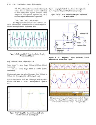 CTU: EE 375 – Electronics 1: Lab 3: BJT Amplifier                                                                             3

           20%-50% difference between actual and designed        Figure 3 is a graph of a Bode line. This is showing the FL
           values. You can add resisters in series as (R1+R2)    (Low Frequency Range and High Frequency Range)
           to closer approximate required resistance values
           and you can add Capacitors in parallel as (C1+C2)       Figure 4: BJT Circuit Schematic LT-Spice Simulation
           to closely approximate required capacitance.                              DC Bias Results

             VIII. PSPICE SIMULATION RESULTS
          The P-Spice simulation results below confirmed our
circuit schematics and allowed our team to confirm the circuit
digitally before performing the physical build.




   Figure 2: BJT Amplifier P-Spice Simulation Results
                  Voutput and Vinput
                                                                 Figure 5: BJT Amplifier Circuit Schematic Actual
                                                                 Experimental Results from Figure 1.
Key: Green line = Vout, Purple line = Vin

Scale: Vout ( Y – Axis) Range: -800mV to 800mV (400mV
increments)
       Vin (X – Axis) Range: 1.000s to 1.0045s (0.005s
increments)

PSpice results show that when Vin ranges from -100mV to
100mV. It is showing that Vin is 200mV peak-peak.

Vout = Pspice results show that Vout ranges from 667.466V
to -694.957V. Vout = 1.362mV. Which produces a gain of
6.81.




                                                                  The graph above is the actual experimental results. It shows
                                                                 that the Vpp voltage/200mv is appx the gain (Av). Rc and R1
                                                                      were raised to increased to achieve a close gain of 7.




    Figure 3: BJT Amplifier Circuit Schematic P-Spice
            Simulation Results from Figure 1.
 