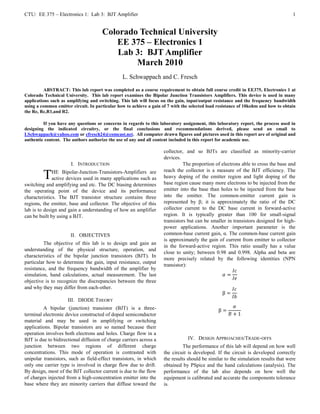 CTU: EE 375 – Electronics 1: Lab 3: BJT Amplifier                                                                                   1


                                      Colorado Technical University
                                         EE 375 – Electronics 1
                                          Lab 3: BJT Amplifier
                                              March 2010
                                                L. Schwappach and C. Fresch
          ABSTRACT: This lab report was completed as a course requirement to obtain full course credit in EE375, Electronics 1 at
Colorado Technical University. This lab report examines the Bipolar Junction Transistors Amplifiers. This device is used in many
applications such as amplifying and switching. This lab will focus on the gain, input/output resistance and the frequency bandwidth
using a common emitter circuit. In particular how to achieve a gain of 7 with the selected load resistance of 10kohm and how to obtain
the Re, Rc,R1,and R2.

         If you have any questions or concerns in regards to this laboratory assignment, this laboratory report, the process used in
designing the indicated circuitry, or the final conclusions and recommendations derived, please send an email to
LSchwappach@yahoo.com or cfresch24@comcast.net. All computer drawn figures and pictures used in this report are of original and
authentic content. The authors authorize the use of any and all content included in this report for academic use.

                                                                    collector, and so BJTs are classified as minority-carrier
                                                                    devices.
                      I. INTRODUCTION                                         The proportion of electrons able to cross the base and
                                                                    reach the collector is a measure of the BJT efficiency. The
         T    HE Bipolar-Junction-Transistors-Amplifiers are
              active devices used in many applications such as      heavy doping of the emitter region and light doping of the
                                                                    base region cause many more electrons to be injected from the
switching and amplifying and etc. The DC biasing determines
the operating point of the device and its performance               emitter into the base than holes to be injected from the base
characteristics. The BJT transistor structure contains three        into the emitter. The common-emitter current gain is
regions, the emitter, base and collector. The objective of this     represented by β; it is approximately the ratio of the DC
lab is to design and gain a understanding of how an amplifier       collector current to the DC base current in forward-active
can be built by using a BJT.                                        region. It is typically greater than 100 for small-signal
                                                                    transistors but can be smaller in transistors designed for high-
                                                                    power applications. Another important parameter is the
                      II. OBJECTIVES                                common-base current gain, α. The common-base current gain
                                                                    is approximately the gain of current from emitter to collector
         The objective of this lab is to design and gain an
                                                                    in the forward-active region. This ratio usually has a value
understanding of the physical structure, operation, and
                                                                    close to unity; between 0.98 and 0.998. Alpha and beta are
characteristics of the bipolar junction transistors (BJT). In
                                                                    more precisely related by the following identities (NPN
particular how to determine the gain, input resistance, output
                                                                    transistor):
resistance, and the frequency bandwidth of the amplifier by
simulation, hand calculations, actual measurement. The last
objective is to recognize the discrepancies between the three
and why they may differ from each-other.

                     III. DIODE THEORY
         A bipolar (junction) transistor (BJT) is a three-
terminal electronic device constructed of doped semiconductor
material and may be used in amplifying or switching
applications. Bipolar transistors are so named because their
operation involves both electrons and holes. Charge flow in a
BJT is due to bidirectional diffusion of charge carriers across a               IV. DESIGN APPROACHES/TRADE-OFFS
junction between two regions of different charge                              The performance of this lab will depend on how well
concentrations. This mode of operation is contrasted with           the circuit is developed. If the circuit is developed correctly
unipolar transistors, such as field-effect transistors, in which    the results should be similar to the simulation results that were
only one carrier type is involved in charge flow due to drift.      obtained by PSpice and the hand calculations (analysis). The
By design, most of the BJT collector current is due to the flow     performance of the lab also depends on how well the
of charges injected from a high-concentration emitter into the      equipment is calibrated and accurate the components tolerance
base where they are minority carriers that diffuse toward the       is.
 