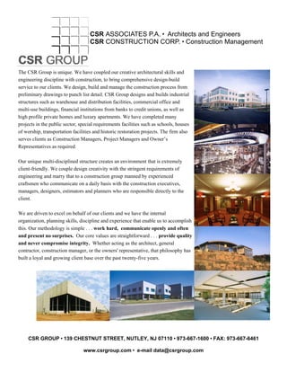 CSR ASSOCIATES P.A. • Architects and Engineers
CSR CONSTRUCTION CORP. • Construction Management
The CSR Group is unique. We have coupled our creative architectural skills and
engineering discipline with construction, to bring comprehensive design-build
service to our clients. We design, build and manage the construction process from
preliminary drawings to punch list detail. CSR Group designs and builds industrial
structures such as warehouse and distribution facilities, commercial office and
multi-use buildings, financial institutions from banks to credit unions, as well as
high profile private homes and luxury apartments. We have completed many
projects in the public sector, special requirements facilities such as schools, houses
of worship, transportation facilities and historic restoration projects. The firm also
serves clients as Construction Managers, Project Managers and Owner’s
Representatives as required.
Our unique multi-disciplined structure creates an environment that is extremely
client-friendly. We couple design creativity with the stringent requirements of
engineering and marry that to a construction group manned by experienced
craftsmen who communicate on a daily basis with the construction executives,
managers, designers, estimators and planners who are responsible directly to the
client.
We are driven to excel on behalf of our clients and we have the internal
organization, planning skills, discipline and experience that enable us to accomplish
this. Our methodology is simple . . . work hard, communicate openly and often
and present no surprises. Our core values are straightforward . . . provide quality
and never compromise integrity. Whether acting as the architect, general
contractor, construction manager, or the owners' representative, that philosophy has
built a loyal and growing client base over the past twenty-five years.
CSR GROUP • 139 CHESTNUT STREET, NUTLEY, NJ 07110 • 973-667-1600 • FAX: 973-667-6461
www.csrgroup.com • e-mail data@csrgroup.com
 