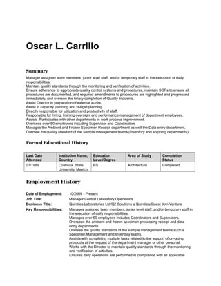 Oscar L. Carrillo
Summary
Manager assigned team members, junior level staff, and/or temporary staff in the execution of daily
responsibilities.
Maintain quality standards through the monitoring and verification of activities.
Ensure adherence to appropriate quality control systems and procedures, maintain SOPs to ensure all
procedures are documented, and required amendments to procedures are highlighted and progressed
immediately, and oversee the timely completion of Quality Incidents.
Assist Director in preparation of external audits.
Assist in capacity planning and budget planning.
Directly responsible for utilization and productivity of staff.
Responsible for hiring, training oversight and performance management of department employees.
Assists /Participates with other departments in work process improvement.
Oversees over 50 employees including Supervisor and Coordinators
Manages the Ambient and Frozen Specimen Receipt department as well the Data entry department.
Oversee the quality standard of the sample management teams (Inventory and shipping departments).
Formal Educational History
Last Date
Attended
Institution Name,
Country
Education
Level/Degree
Area of Study Completion
Status
07/1989 Coahuila State
University, Mexico
BS Architecture Completed
Employment History
Date of Employment: 10/2009 - Present
Job Title: Manager Central Laboratory Operations
Business Title: Quintiles Laboratories Ltd/Q2 Solutions a Quintiles/Quest Join Ventura
Key Responsibilities: Manages assigned team members, junior level staff, and/or temporary staff in
the execution of daily responsibilities.
Manages over 50 employees includes Coordinators and Supervisors.
Oversees the ambient and frozen specimen processing receipt and data
entry departments.
Oversee the quality standards of the sample management teams such a
Specimen Management and Inventory teams.
Assists with completing multiple tasks related to the support of on-going
protocols at the request of the department manager or other personal.
Works with the Director to maintain quality standards through the monitoring
and verification of activities.
Ensures daily operations are performed in compliance with all applicable
 
