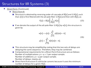 Structures for IIR Systems (3)
• Direct Form: (Continued)
I Direct Form II:
 Structure is obtained by reversing order of cascade of B[z] and 1/A[z], such
that x[n] is ﬁrst ﬁltered with the all-pole ﬁlter 1/A[z] and then with B[z], as
Y[z] = B[z]
[
1
A[z]
X[z]
]
. (15)
 If we denote the output of the all-pole ﬁlter 1/A[z] by w[n], this structure is
given by
w[n] = x[n] −
p
∑
k=1
a[k]w[n − k]
y[n] =
q
∑
k=0
b[k]w[n − k].
(16)
 This structure may be simpliﬁed by noting that the two sets of delays are
delaying the same sequence. Therefore, they may be combined.
 Computational requirements for a Direct Form II structure are as follows:
Number of multiplications: p + q + 1 per output sample.
Number of additions: p + q per output sample.
Number of delays: max(p,q).
 Direct form II structure is said to be canonic because it uses the minimum
number of delays for a given H[z].
EE385: Introduction to Digital Signal Processing - Chapter 6 Prof. M. W. Baidas 10/19
 