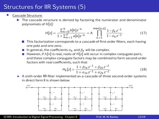 Structures for IIR Systems (5)
• Cascade Structure:
I The cascade structure is derived by factoring the numerator and denominator
polynomials of H[z]:
H[z] =
∑q
k=0 b[k]z−k
1 +
∑p
k=1 a[k]z−k
= A
max(p,q)
∏
k=1
1 − βk z−1
1 − αk z−1
. (17)
 This factorization corresponds to a cascade of ﬁrst-order ﬁlters, each having
one pole and one zero.
 In general, the coeﬃcients αk and βk will be complex.
 However, if h[n] is real, roots of H[z] will occur in complex conjugate pairs,
and these complex conjugate factors may be combined to form second-order
factors with real coeﬃcients, such that
Hk [z] =
1 + β1k z−1 + β2k z−2
1 + α1k z−1 + α2k z−2
. (18)
I A sixth-order IIR ﬁlter implemented as a cascade of three second-order systems
in direct form II is shown below.
EE385: Introduction to Digital Signal Processing - Chapter 6 Prof. M. W. Baidas 12/19
 