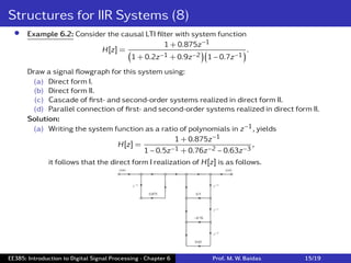 Structures for IIR Systems (8)
• Example 6.2: Consider the causal LTI ﬁlter with system function
H[z] =
1 + 0.875z−1
(
1 + 0.2z−1 + 0.9z−2
)(
1 − 0.7z−1
) .
Draw a signal ﬂowgraph for this system using:
(a) Direct form I.
(b) Direct form II.
(c) Cascade of ﬁrst- and second-order systems realized in direct form II.
(d) Parallel connection of ﬁrst- and second-order systems realized in direct form II.
Solution:
(a) Writing the system function as a ratio of polynomials in z−1, yields
H[z] =
1 + 0.875z−1
1 − 0.5z−1 + 0.76z−2 − 0.63z−3
,
it follows that the direct form I realization of H[z] is as follows.
EE385: Introduction to Digital Signal Processing - Chapter 6 Prof. M. W. Baidas 15/19
 