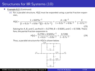 Structures for IIR Systems (10)
• Example 6.2: (Continued)
(d) For a parallel structure, H[z] must be expanded using a partial fraction expan-
sion,
H[z] =
1 + 0.875z−1
(
1 + 0.2z−1 + 0.9z−2
)(
1 − 0.7z−1
) =
A + Bz−1
1 + 0.2z−1 + 0.9z−2
+
C
1 − 0.7z−1
.
(23)
Solving for A, B, and C, we ﬁnd A = 0.2794, B = 0.9265, and C = 0.7206. There-
fore, the partial fraction expansion is
H[z] =
0.2794 + 0.9265z−1
1 + 0.2z−1 + 0.9z−2
+
0.7206
1 − 0.7z−1
. (24)
Thus, a parallel structure for H[z] is shown below.
EE385: Introduction to Digital Signal Processing - Chapter 6 Prof. M. W. Baidas 17/19
 