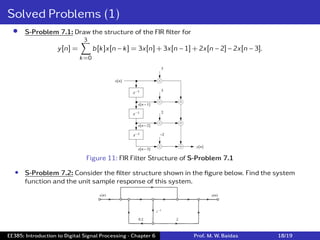 Solved Problems (1)
• S-Problem 7.1: Draw the structure of the FIR ﬁlter for
y[n] =
3
∑
k=0
b[k]x[n − k] = 3x[n] + 3x[n − 1] + 2x[n − 2] − 2x[n − 3].
Figure 11: FIR Filter Structure of S-Problem 7.1
• S-Problem 7.2: Consider the ﬁlter structure shown in the ﬁgure below. Find the system
function and the unit sample response of this system.
EE385: Introduction to Digital Signal Processing - Chapter 6 Prof. M. W. Baidas 18/19
 
