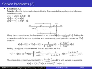 Solved Problems (2)
• S-Problem 7.2:
Solution: For the three nodes labeled in the ﬂowgraph below, we have the following
node equations:
w[n] = x[n] + 0.2w[n − 1]
v[n] = x[n] + w[n]
y[n] = v[n] + 2w[n − 1].
Using the z−transforms, the ﬁrst equation becomes W[z] = 1
1−0.2z−1 X[z]. Taking the
z−transform of the second equation, and substituting the expression above for W[z],
we have
V[z] = X[z] + W[z] = X[z] +
1
1 − 0.2z−1
X[z] =
2 − 0.2z−1
1 − 0.2z−1
X[z].
Finally, taking the z−transform of the last equation, we ﬁnd
Y[z] = V[z] + 2z−1W[z] =
[
2 − 0.2z−1
1 − 0.2z−1
+ 2z−1 1
1 − 0.2z−1
]
X[z] =
2 + 1.8z−1
1 − 0.2z−1
X[z].
Therefore, the system function is H[z] = 2+1.8z−1
1−0.2z−1 , and the unit sample response is
h[n] = 2(0.2)nu[n] + 1.8(0.2)n−1u[n − 1].
EE385: Introduction to Digital Signal Processing - Chapter 6 Prof. M. W. Baidas 19/19
 