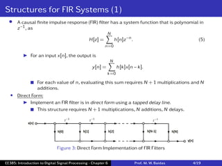 Structures for FIR Systems (1)
• A causal ﬁnite impulse response (FIR) ﬁlter has a system function that is polynomial in
z−1, as
H[z] =
N
∑
n=0
h[n]z−n. (5)
I For an input x[n], the output is
y[n] =
N
∑
k=0
h[k]x[n − k].
 For each value of n, evaluating this sum requires N + 1 multiplications and N
additions.
• Direct Form:
I Implement an FIR ﬁlter is in direct form using a tapped delay line.
 This structure requires N + 1 multiplications, N additions, N delays.
Figure 3: Direct Form Implementation of FIR Filters
EE385: Introduction to Digital Signal Processing - Chapter 6 Prof. M. W. Baidas 4/19
 