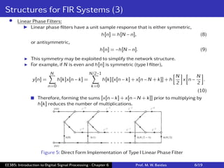 Structures for FIR Systems (3)
• Linear Phase Filters:
I Linear phase ﬁlters have a unit sample response that is either symmetric,
h[n] = h[N − n], (8)
or antisymmetric,
h[n] = −h[N − n]. (9)
I This symmetry may be exploited to simplify the network structure.
I For example, if N is even and h[n] is symmetric (type I ﬁlter),
y[n] =
N
∑
n=0
h[k]x[n − k] =
N/2−1
∑
k=0
h[k][x[n − k] + x[n − N + k]] + h
[
N
2
]
x
[
n −
N
2
]
.
(10)
 Therefore, forming the sums [x[n − k] + x[n − N + k]] prior to multiplying by
h[k] reduces the number of multiplications.
Figure 5: Direct Form Implementation of Type I Linear Phase Filter
EE385: Introduction to Digital Signal Processing - Chapter 6 Prof. M. W. Baidas 6/19
 