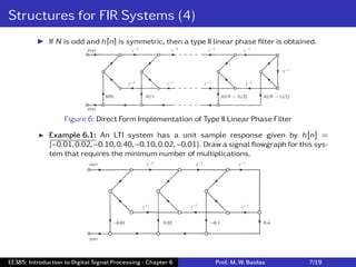 Structures for FIR Systems (4)
I If N is odd and h[n] is symmetric, then a type II linear phase ﬁlter is obtained.
Figure 6: Direct Form Implementation of Type II Linear Phase Filter
I Example 6.1: An LTI system has a unit sample response given by h[n] =
{−0.01,0.02,−0.10,0.40,−0.10,0.02,−0.01}. Draw a signal ﬂowgraph for this sys-
tem that requires the minimum number of multiplications.
EE385: Introduction to Digital Signal Processing - Chapter 6 Prof. M. W. Baidas 7/19
 