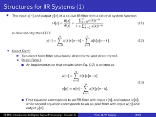 Structures for IIR Systems (1)
• The input x[n] and output y[n] of a causal IIR ﬁlter with a rational system function
H[z] =
B[z]
A[z]
=
∑q
k=0 b[k]z−k
1 +
∑p
k=1 a[k]z−k
(11)
is described by the LCCDE
y[n] =
q
∑
k=0
b[k]x[n − k] −
p
∑
k=1
a[k]y[n − k]. (12)
• Direct Form:
I Two direct form ﬁlter structures: direct form I and direct form II.
I Direct Form I:
 An implementation that results when Eq. (12) is written as
w[n] =
q
∑
k=0
b[k]x[n − k]
y[n] = w[n] −
p
∑
k=1
a[k]y[n − k].
(13)
 First equation corresponds to an FIR ﬁlter with input x[n], and output w[n];
while second equation corresponds to an all-pole ﬁlter with input w[n] and
output y[n].
EE385: Introduction to Digital Signal Processing - Chapter 6 Prof. M. W. Baidas 8/19
 