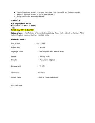  Acquired knowledge of safety in handling Hazardous, Toxic, Flammable and Explosive materials
 Ability for assigning the tasks in case of plant emergency
 Startup /Shut downs with safe procedures
SUPERVISOR
M/s Sargam Metals Pvt Ltd
Nandambakkam, Chennai-600089,
India
Period: May- 1981 to Dec.1982
Nature of Job: Manufacturing of chemical fluxes, soldering fluxes. Heat treatment of Aluminum Alloys
metals, Manpower planning, Aluminum metal die casting
PERSONAL PROFILE
Date of birth : May 19, 1958
Marital Status : Married
Languages known : Tamil, English & Hindi (Read & Write)
Interests : Reading books
Strengths : Perseverance, Diligence
Computer skills : MS Office
Passport No : G9950671
Driving License : Indian & Kuwait (light vehicles)
Date: 16.02.2015
 