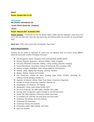 Kuwait
Period: October 2014 to Till
HSE Engineer
M/s Petrofac International Ltd
Kuwait (Client: Kuwait Oil Company)
Kuwait
Period: February-2011 to October 2014
Project activities : Construction of Fuel Gas Booster Station (FGBS), Electrical Substation, Pump house, Fuel
Oil & Fuel Gas Pipe lines, Valve Pits, Drip Barrel Pits, Gas Metering Skids, Pig launchers & receivers.(Client:
KOC)
Work Area: KNPC, Alzoor power Plant & Showihiba Power Plant
Roles & Responsibilities:
Including but not limited to supervision & control over the following areas of concerns during different
phases of construction activities throughout the project
 HSE Management System Procedures (KOC/ KNPC/ALZOOR POWER PLANT)
 Personal Protective Equipment’s, Personnel Welfare, Health & Hygiene.
 Hot works /Mechanical Fabrication (welding, cutting, grinding, pneumatic clamping)
 Ground Disturbances / Excavations (manual & mechanical, Micro tunneling, HDD)
 Working at height ( Scaffolding, Temp. working platforms, Fall protection)
 Hoisting , Lifting, Rigging (Pipe Stringing, Lowering, Insertion)
 Blasting, Painting, Coating & CP activities.
 Civil Construction activities like Micro Tunneling, Auger Boring, PCC/RCC Concreting, De
watering Concrete Breaking activities etc.
 Inspection of Industrial Vehicles, Power Tools, Heavy/ Construction Equipment’s.
 Handling & storage of hazardous materials/ chemicals etc.
 Housekeeping, Fire Protection, Fire Fighting
 Radiographic Testing, Hydro testing & other NDT’s
 Site access & Security, Site Office safety / Portable Cabin safety
 Ensuring waste management system/ manifest as per KOC procedures
 Routine Site safety Inspection & Ensuring confined space entry
 Co-ordination job with PMC site audit & Site work shop Audits
 Conducting JSA meetings & tool box meetings
 Conducting Risk Assessments
 Conducting training and awareness
 Participating weekly safety meetings with Client.
 Hydro test Activities
 