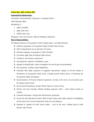 Period: May- 2003 to March-2007
Organizational Relationships:
Functionally & Administratively Reporting to: Managing Director
Chief Operating Officer
Membership in:
1. Safety Committee
2. Safety Audit Team
3. HAZOP Study Team
Managing a Team of 23 Firemen, Safety & Firefighting Equipments.
Roles & Responsibilities:
The following Elements of Occupational Health & Safety system is up held/maintained.
 Assisted in preparation of Occupational Safety & Health Policy framing.
 OS& H Organizational set up, Education & Training.
 Motivated employees to participate in OS& H Activities.
 Formulated Safety Rules & Prepared Safety Manual.
 Compliance with statutory requirements.
 New Equipment inspection & Installation review.
 Analyzed Accident/Incident reports investigated the same & gave recommendations.
 Risk assessment, including Hazard Identification.
 Conducted Plant Safety Inspections & suggested Improvements. Upkeep of First-Aid Facilities &
Maintenance of Occupational Health Center. Arranged periodic Medical Exams in Maintaining the
Occupational Health of Employees.
 Recommendation of Personal Protective Equipments, Up Keep of the same and procurement plan
for keeping required stocks.
 Ensured good Housekeeping through Periodic Reports to various forums.
 Machine and Area Guarding, Material Handling equipment checks – Check listing & follow up
activities.
 Conducted Illumination & Noise level Measurements periodically.
 Ensured the Safe Operating Procedure (SOP) through random plant safety inspection & highlighting
the short fall to the concerned department heads for strict adherence.
 Developed & updated the Work Permit System – Issue of Hot work, Confined Space & High
elevation Work Permits.
 
