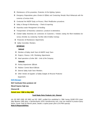  Maintenance of Fire prevention, Protection & Fire Fighting Systems.
 Emergency Preparedness plans (Onsite & Offsite) and Conducting Periodic Mock Rehearsals with the
scenarios of various kinds.
 Conducted the HAZOP Study on Process / Plant Modification procedures.
 Safety in Storage & Warehousing – Checks & reporting.
 Hazardous waste Management & Handling.
 Transportation of Hazardous substances / products to destinations.
 Created Safety Awareness for contractors & Customers / Vendors visiting the Plant Installation for
various Activities by conducting Tool Box talks & Safety trainings.
 Production & Maintenance Departments.
 Safety Committee Members.
INTERFACE
Internal
 Members of Safety Audit Team & HAZOP study Team.
 Projects / Finance / HR / Marketing Departments.
 Head operations of other SBU - Units of the Company.
External:
 Factory Inspectorate Officials.
 Pollution Control Board Officials.
 External Safety Audit Team Members.
 Other Vendors & Suppliers of Safety Gadgets & Personal Protective
Equipment’s.
Shift Manager
M/S Tamilnadu Petro products Ltd
Manali Express high way
Chennai-68
Period: June- 1998 to May-2003
Tamil Nadu Petro Products Ltd., Chennai
(An ISO 9001-2000, ISO 9002 and ISO 14001 certified firm established in 1984, having 50,000 MTA Linear
Alkyl Benzene (LAB) plant, a Epichlorohydrin (ECH) manufacturing unit, a key raw material to produce Epoxy
Resins, Caustic Soda & Chlorine plants, besides a captive power plant of 43 MW capacity)
Roles & Responsibilities:
 