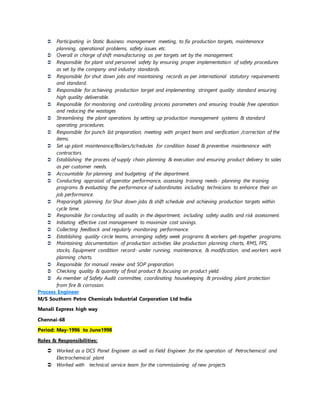  Participating in Static Business management meeting, to fix production targets, maintenance
planning, operational problems, safety issues etc.
 Overall in charge of shift manufacturing as per targets set by the management.
 Responsible for plant and personnel safety by ensuring proper implementation of safety procedures
as set by the company and industry standards.
 Responsible for shut down jobs and maintaining records as per international statutory requirements
and standard.
 Responsible for achieving production target and implementing stringent quality standard ensuring
high quality deliverable.
 Responsible for monitoring and controlling process parameters and ensuring trouble free operation
and reducing the wastages
 Streamlining the plant operations by setting up production management systems & standard
operating procedures.
 Responsible for punch list preparation, meeting with project team and verification /correction of the
items.
 Set up plant maintenance/Boilers/schedules for condition based & preventive maintenance with
contractors.
 Establishing the process of supply chain planning & execution and ensuring product delivery to sales
as per customer needs.
 Accountable for planning and budgeting of the department.
 Conducting appraisal of operator performance, assessing training needs- planning the training
programs & evaluating the performance of subordinates including technicians to enhance their on
job performance.
 Preparing& planning for Shut down jobs & shift schedule and achieving production targets within
cycle time.
 Responsible for conducting all audits in the department, including safety audits and risk assessment.
 Initiating effective cost management to maximize cost savings.
 Collecting feedback and regularly monitoring performance.
 Establishing quality circle teams, arranging safety week programs & workers get-together programs.
 Maintaining documentation of production activities like production planning charts, RMS, FPS,
stocks, Equipment condition record- under running, maintenance, & modification, and workers work
planning charts.
 Responsible for manual review and SOP preparation.
 Checking quality & quantity of final product & focusing on product yield.
 As member of Safety Audit committee, coordinating housekeeping & providing plant protection
from fire & corrosion.
Process Engineer
M/S Southern Petro Chemicals Industrial Corporation Ltd India
Manali Express high way
Chennai-68
Period: May-1996 to June1998
Roles & Responsibilities:
 Worked as a DCS Panel Engineer as well as Field Engineer for the operation of Petrochemical and
Electrochemical plant
 Worked with technical service team for the commissioning of new projects
 