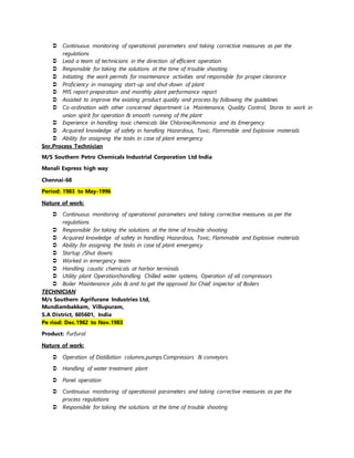  Continuous monitoring of operational parameters and taking corrective measures as per the
regulations
 Lead a team of technicians in the direction of efficient operation
 Responsible for taking the solutions at the time of trouble shooting
 Initiating the work permits for maintenance activities and responsible for proper clearance
 Proficiency in managing start-up and shut-down of plant
 MIS report preparation and monthly plant performance report
 Assisted to improve the existing product quality and process by following the guidelines
 Co-ordination with other concerned department i.e. Maintenance, Quality Control, Stores to work in
union spirit for operation & smooth running of the plant
 Experience in handling toxic chemicals like Chlorine/Ammonia and its Emergency
 Acquired knowledge of safety in handling Hazardous, Toxic, Flammable and Explosive materials
 Ability for assigning the tasks in case of plant emergency
Snr.Process Technician
M/S Southern Petro Chemicals Industrial Corporation Ltd India
Manali Express high way
Chennai-68
Period: 1983 to May-1996
Nature of work:
 Continuous monitoring of operational parameters and taking corrective measures as per the
regulations
 Responsible for taking the solutions at the time of trouble shooting
 Acquired knowledge of safety in handling Hazardous, Toxic, Flammable and Explosive materials
 Ability for assigning the tasks in case of plant emergency
 Startup /Shut downs
 Worked in emergency team
 Handling caustic chemicals at harbor terminals
 Utility plant Operation(handling Chilled water systems, Operation of all compressors
 Boiler Maintenance jobs & and to get the approval for Chief inspector of Boilers
TECHNICIAN
M/s Southern Agrifurane Industries Ltd,
Mundiambakkam, Villupuram,
S.A District, 605601, India
Pe riod: Dec.1982 to Nov.1983
Product: Furfural
Nature of work:
 Operation of Distillation columns.pumps.Compressors & conveyors
 Handling of water treatment plant
 Panel operation
 Continuous monitoring of operational parameters and taking corrective measures as per the
process regulations
 Responsible for taking the solutions at the time of trouble shooting
 