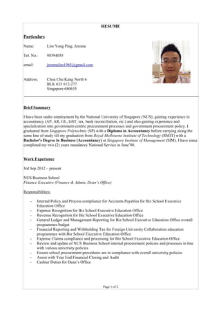 RESUME
Particulars
Name: Lim Yong Ping, Jerome
Tel. No.: 98594055
email: jeromelim1985@gmail.com
Address: Choa Chu Kang North 6
BLK 635 #12-277
Singapore 680635
Brief Summary
I have been under employment by the National University of Singapore (NUS), gaining experience in
accountancy (AP, AR, GL, GST, tax, bank reconciliation, etc.) and also gaining experience and
specialization into government-centric procurement processes and government procurement policy. I
graduated from Singapore Polytechnic (SP) with a Diploma in Accountancy before carrying along the
same line of study till my graduation from Royal Melbourne Institute of Technology (RMIT) with a
Bachelor's Degree in Business (Accountancy) at Singapore Institute of Management (SIM). I have since
completed my two (2) years mandatory National Service in June’08.
Work Experience
3rd Sep 2012 – present
NUS Business School
Finance Executive (Finance & Admin, Dean’s Office)
Responsibilities:
- Internal Policy and Process compliance for Accounts Payables for Biz School Executive
Education Office
- Expense Recognition for Biz School Executive Education Office
- Revenue Recognition for Biz School Executive Education Office
- General Ledger and Management Reporting for Biz School Executive Education Office overall
programmes budget
- Financial Reporting and Withholding Tax for Foreign University Collaboration education
programmes with Biz School Executive Education Office
- Expense Claims compliance and processing for Biz School Executive Education Office
- Review and update of NUS Business School internal procurement policies and processes in line
with various university policies
- Ensure school procurement procedures are in compliance with overall university policies
- Assist with Year End Financial Closing and Audit
- Cashier Duties for Dean’s Office
Page 1 of 2
 