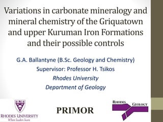 Variations in carbonate mineralogy and
mineral chemistry of the Griquatown
and upper Kuruman Iron Formations
and their possible controls
G.A. Ballantyne (B.Sc. Geology and Chemistry)
Supervisor: Professor H. Tsikos
Rhodes University
Department of Geology
PRIMOR
 