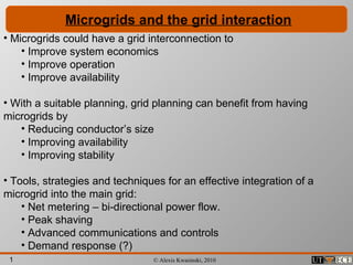 1 © Alexis Kwasinski, 2010
Microgrids and the grid interaction
• Microgrids could have a grid interconnection to
• Improve system economics
• Improve operation
• Improve availability
• With a suitable planning, grid planning can benefit from having
microgrids by
• Reducing conductor’s size
• Improving availability
• Improving stability
• Tools, strategies and techniques for an effective integration of a
microgrid into the main grid:
• Net metering – bi-directional power flow.
• Peak shaving
• Advanced communications and controls
• Demand response (?)
 