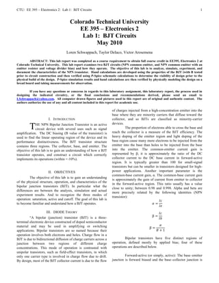 CTU: EE 395 – Electronics 2: Lab 1: BJT Circuits                                                                                     1


                                      Colorado Technical University
                                         EE 395 – Electronics 2
                                          Lab 1: BJT Circuits
                                               May 2010
                                    Loren Schwappach, Taylor DeIaco, Victor Arosemena

          ABSTRACT: This lab report was completed as a course requirement to obtain full course credit in EE395, Electronics 2 at
Colorado Technical University. This lab report examines two BJT circuits (NPN common emitter, and NPN common emitter with an
emitter resister and voltage divider bias) and how they operate. The objective of this lab is to analyze, simulate, experiment, and
document the characteristics of the NPN transistor. Hand calculations are developed using the properties of the BJT (with B tested
prior to circuit construction and then verified using P-Spice schematic calculations to determine the viability of design prior to the
physical build of the design. P-Spice simulation results and hand calculations are then verified by physically modeling the design on a
bread board and taking measurements for observation.

         If you have any questions or concerns in regards to this laboratory assignment, this laboratory report, the process used in
designing the indicated circuitry, or the final conclusions and recommendations derived, please send an email to
LSchwappach@yahoo.com. All computer drawn figures and pictures used in this report are of original and authentic content. The
authors authorize the use of any and all content included in this report for academic use.

                                                                     of charges injected from a high-concentration emitter into the
                                                                     base where they are minority carriers that diffuse toward the
                       I. INTRODUCTION                               collector, and so BJTs are classified as minority-carrier
                                                                     devices.
         T   HE NPN Bipolar Junction Transistor is an active
             circuit device with several uses such as signal                   The proportion of electrons able to cross the base and
                                                                     reach the collector is a measure of the BJT efficiency. The
amplification. The DC biasing (B value of the transistor) is
used to find the linear operating region of the device and its       heavy doping of the emitter region and light doping of the
performance distinctiveness. The BJT transistor structure            base region cause many more electrons to be injected from the
contains three regions. The collector, base, and emitter. The        emitter into the base than holes to be injected from the base
objective of this lab is to gain an understanding of how a BJT       into the emitter. The common-emitter current gain is
transistor operates, and construct a circuit which correctly         represented by β; it is approximately the ratio of the DC
implements its operations (within +-10%).                            collector current to the DC base current in forward-active
                                                                     region. It is typically greater than 100 for small-signal
                                                                     transistors but can be smaller in transistors designed for high-
                      II. OBJECTIVES                                 power applications. Another important parameter is the
                                                                     common-base current gain, α. The common-base current gain
         The objective of this lab is to gain an understanding
                                                                     is approximately the gain of current from emitter to collector
of the physical structure, operation, and characteristics of the
                                                                     in the forward-active region. This ratio usually has a value
bipolar junction transistors (BJT). In particular what the
                                                                     close to unity; between 0.98 and 0.998. Alpha and beta are
differences are between the analysis, simulation and actual
                                                                     more precisely related by the following identities (NPN
experiment results. And to recognize the three modes of
                                                                     transistor):
operation: saturation, active and cutoff. The goal of this lab is                                      ������������
to become familiar and understand how a BJT operates.                                            ������ =
                                                                                                       ������������
                     III. DIODE THEORY                                                                 ������������
         “A bipolar (junction) transistor (BJT) is a three-                                       β=
                                                                                                       ������������
terminal electronic device constructed of doped semiconductor
material and may be used in amplifying or switching                                                     ������
                                                                                                β=
applications. Bipolar transistors are so named because their                                         ������ + 1
operation involves both electrons and holes. Charge flow in a
BJT is due to bidirectional diffusion of charge carriers across a             Bipolar transistors have five distinct regions of
junction between two regions of different charge                     operation, defined mostly by applied bias; four of these
concentrations. This mode of operation is contrasted with            operations are described below.
unipolar transistors, such as field-effect transistors, in which
only one carrier type is involved in charge flow due to drift.                Forward-active (or simply, active): The base–emitter
By design, most of the BJT collector current is due to the flow      junction is forward biased and the base–collector junction is
 