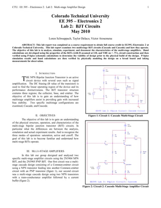 CTU: EE 395 – Electronics 2: Lab 2: Multi-stage Amplifier Design                                                                   1


                                      Colorado Technical University
                                         EE 395 – Electronics 2
                                          Lab 2: BJT Circuits
                                               May 2010
                                   Loren Schwappach, Taylor DeIaco, Victor Arosemena

          ABSTRACT: This lab report was completed as a course requirement to obtain full course credit in EE395, Electronics 2 at
Colorado Technical University. This lab report examines two multi-stage BJT circuits (Cascade and Cascode) and how they operate.
The objective of this lab is to analyze, simulate, experiment, and document the characteristics of the multi-stage amplifiers. Hand
calculations are developed using the properties of the BJTs (with B assumed at 120, and VBE on = .7V), circuit construction and then
verified using P-Spice schematic calculations to determine the viability of design prior to the physical build of the design. P-Spice
simulation results and hand calculations are then verified by physically modeling the design on a bread board and taking
measurements for observation.




                      I. INTRODUCTION

         T    HE NPN Bipolar Junction Transistor is an active
              circuit device with several uses such as signal
amplification. The DC biasing (B value of the transistor) is
used to find the linear operating region of the device and its
performance distinctiveness. The BJT transistor structure
contains three regions; the collector, base, and emitter. The
objective of this lab is to gain an understanding of how
multistage amplifiers assist in providing gain with increased
bias stability. Two specific multistage configurations are
examined, Cascade, and Cascode.


                      II. OBJECTIVES                                      Figure 1: Circuit 1: Cascade Multi-Stage Circuit
         The objective of this lab is to gain an understanding
of the physical structure, operation, and characteristics of the
multi-stage bipolar junction transistor (BJT) circuits. In
particular what the differences are between the analysis,
simulation and actual experiment results. And to recognize the
three modes of operation: saturation, active and cutoff. The
goal of this lab is to become familiar and understand how
multi-stage BJTs operate.


             III. MULTI-STAGE AMPLIFIERS
          In this lab our group designed and analyzed two
specific multi-stage amplifier circuits using the 2N3904 NPN
BJT, and the 2N3905 PNP BJT. Our first circuit was a multi-
stage cascade design consisting of a Common-emitter circuit
using a NPN transistor feeding into another Common-emitter
circuit with an PNP transistor (figure 1), our second circuit
was a multi-stage cascode design using two NPN transistors
with a trans-conductance amplifier followed by a current
buffer (figure 2).

                                                                    Figure 2: Circuit 2: Cascode Multi-Stage Amplifier Circuit
 
