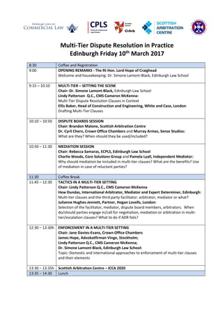 Multi-Tier Dispute Resolution in Practice
Edinburgh Friday 10th
March 2017
8:30 Coffee and Registration
9:00 OPENING REMARKS - The Rt Hon. Lord Hope of Craighead
Welcome and housekeeping: Dr. Simone Lamont-Black, Edinburgh Law School
9:15 – 10:10 MULTI-TIER – SETTING THE SCENE
Chair: Dr. Simone Lamont-Black, Edinburgh Law School
Lindy Patterson Q.C., CMS Cameron McKenna:
Multi-Tier Dispute Resolution Clauses in Context
Ellis Baker, Head of Construction and Engineering, White and Case, London:
Drafting Multi-Tier Clauses
10:10 – 10:50 DISPUTE BOARDS SESSION
Chair: Brandon Malone, Scottish Arbitration Centre
Dr. Cyril Chern, Crown Office Chambers and Murray Armes, Sense Studios:
What are they? When should they be used/included?
10:50 – 11:30 MEDIATION SESSION
Chair: Rebecca Samaras, ECPLS, Edinburgh Law School
Charlie Woods, Core Solutions Group and Pamela Lyall, Independent Mediator:
Why should mediation be included in multi-tier clauses? What are the benefits? Use
of mediation in case of reluctant parties?
11:30 Coffee Break
11:45 – 12:30 TACTICS IN A MULTI-TIER SETTING
Chair: Lindy Patterson Q.C., CMS Cameron McKenna
Hew Dundas, International Arbitrator, Mediator and Expert Determiner, Edinburgh:
Multi-tier clauses and the third party facilitator: arbitrator, mediator or what?
Julianne Hughes-Jennett, Partner, Hogan Lovells, London:
Selection of the facilitator, mediator, dispute board members, arbitrators. When
do/should parties engage in/call for negotiation, mediation or arbitration in multi-
tier/escalation clauses? What to do if ADR fails?
12:30 – 13:30h ENFORCEMENT IN A MULTI-TIER SETTING
Chair: Jane Davies-Evans, Crown Office Chambers
James Hope, Advokatfirman Vinge, Stockholm;
Lindy Patterson Q.C., CMS Cameron McKenna;
Dr. Simone Lamont-Black, Edinburgh Law School:
Topic: Domestic and international approaches to enforcement of multi-tier clauses
and their elements
13:30 – 13:35h Scottish Arbitration Centre – ICCA 2020
13:35 – 14:30 Lunch
 