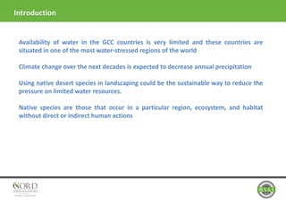Introduction
Availability of water in the GCC countries is very limited and these countries are
situated in one of the most water-stressed regions of the world
Climate change over the next decades is expected to decrease annual precipitation
Using native desert species in landscaping could be the sustainable way to reduce the
pressure on limited water resources.
Native species are those that occur in a particular region, ecosystem, and habitat
without direct or indirect human actions
 